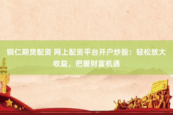 铜仁期货配资 网上配资平台开户炒股：轻松放大收益，把握财富机遇