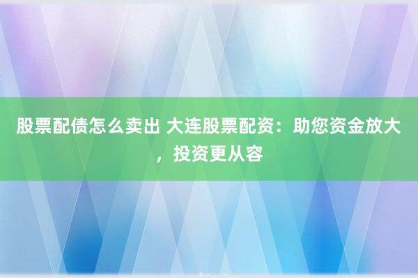 股票配债怎么卖出 大连股票配资：助您资金放大，投资更从容