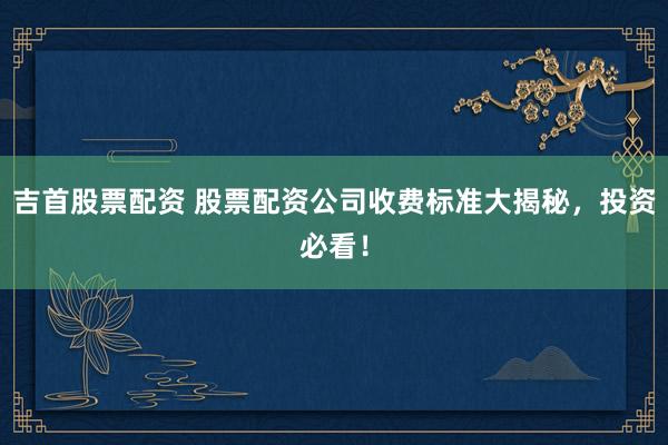 吉首股票配资 股票配资公司收费标准大揭秘，投资必看！